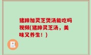 猪蹄加灵芝煲汤能吃吗视频(猪蹄灵芝汤，美味又养生！)