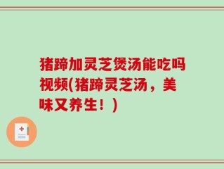 猪蹄加灵芝煲汤能吃吗视频(猪蹄灵芝汤，美味又养生！)