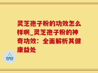 灵芝孢子粉的功效怎么样啊_灵芝孢子粉的神奇功效：全面解析其健康益处
