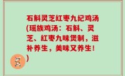 石斛灵芝红枣九纪鸡汤(瑶族鸡汤：石斛、灵芝、红枣九味煲制，滋补养生，美味又养生！)