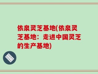 依泉灵芝基地(依泉灵芝基地：走进中国灵芝的生产基地)
