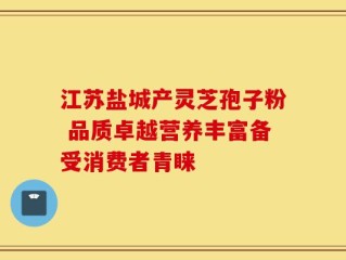 江苏盐城产灵芝孢子粉 品质卓越营养丰富备受消费者青睐
