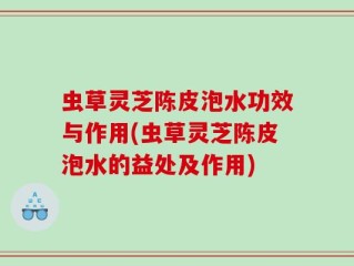 虫草灵芝陈皮泡水功效与作用(虫草灵芝陈皮泡水的益处及作用)