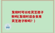 发烧时可以吃灵芝孢子粉吗(发烧时适合食用灵芝孢子粉吗？)