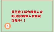 灵芝孢子适合哪些人吃的(适合哪些人食用灵芝孢子？)