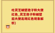 吃灵芝破壁孢子粉大便红色_灵芝孢子粉破壁后大便出现红色现象解析)