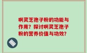 啊灵芝孢子粉的功能与作用？探讨啊灵芝孢子粉的营养价值与功效？