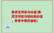 黑灵芝何首乌抖音(黑灵芝何首乌轻松拍抖音，享受中草药益处)