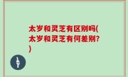 太岁和灵芝有区别吗(太岁和灵芝有何差别？)