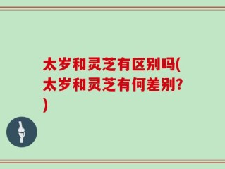太岁和灵芝有区别吗(太岁和灵芝有何差别？)
