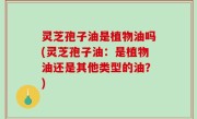 灵芝孢子油是植物油吗(灵芝孢子油：是植物油还是其他类型的油？)