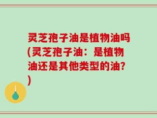 灵芝孢子油是植物油吗(灵芝孢子油：是植物油还是其他类型的油？)