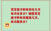 灵芝孢子粉每天吃几次每次吃多少？破壁灵芝孢子粉每天服用几次，每次服多少？