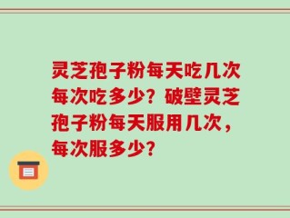 灵芝孢子粉每天吃几次每次吃多少？破壁灵芝孢子粉每天服用几次，每次服多少？