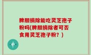 脾胆摘除能吃灵芝孢子粉吗(脾胆摘除者可否食用灵芝孢子粉？)