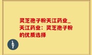灵芝孢子粉天江药业_天江药业：灵芝孢子粉的优质选择