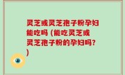 灵芝或灵芝孢子粉孕妇能吃吗 (能吃灵芝或灵芝孢子粉的孕妇吗？)