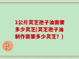 1公斤灵芝孢子油需要多少灵芝(灵芝孢子油制作需要多少灵芝？)