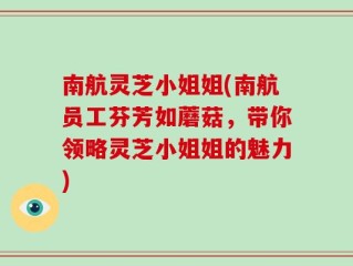 南航灵芝小姐姐(南航员工芬芳如蘑菇，带你领略灵芝小姐姐的魅力)