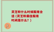 灵芝粉什么时候服用合适 (灵芝粉最佳服用时间是什么？)