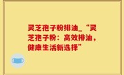 灵芝孢子粉排油_“灵芝孢子粉：高效排油，健康生活新选择”