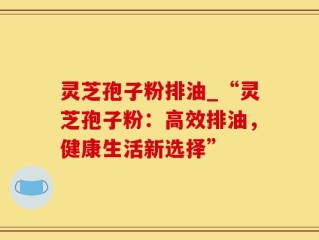 灵芝孢子粉排油_“灵芝孢子粉：高效排油，健康生活新选择”