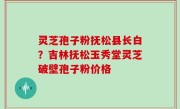 灵芝孢子粉抚松县长白？吉林抚松玉秀堂灵芝破壁孢子粉价格