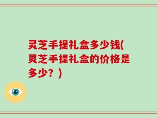 灵芝手提礼盒多少钱(灵芝手提礼盒的价格是多少？)