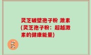 灵芝破壁孢子粉 激素(灵芝孢子粉：超越激素的健康能量)