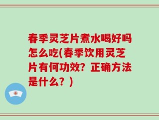 春季灵芝片煮水喝好吗怎么吃(春季饮用灵芝片有何功效？正确方法是什么？)