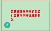 灵芝破壁孢子粉的包装？灵芝孢子粉保质期多久
