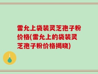 雷允上袋装灵芝孢子粉价格(雷允上的袋装灵芝孢子粉价格揭晓)