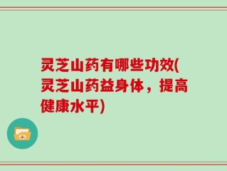 灵芝山药有哪些功效(灵芝山药益身体，提高健康水平)