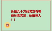 价值几十万的灵芝有哪些珍贵灵芝，价值惊人！)