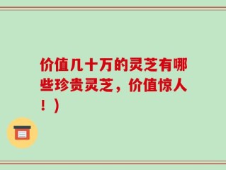 价值几十万的灵芝有哪些珍贵灵芝，价值惊人！)