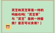 灵芝和灵芝草是一样的吗能吃吗(“灵芝草”与“灵芝”是同一种菌类？是否可以食用？)