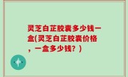 灵芝白芷胶囊多少钱一盒(灵芝白芷胶囊价格，一盒多少钱？)