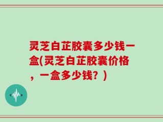 灵芝白芷胶囊多少钱一盒(灵芝白芷胶囊价格，一盒多少钱？)