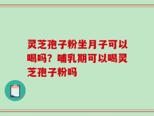 灵芝孢子粉坐月子可以喝吗？哺乳期可以喝灵芝孢子粉吗