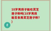 18岁男孩子能吃灵芝孢子粉吗(18岁男孩能否食用灵芝孢子粉？)