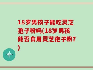 18岁男孩子能吃灵芝孢子粉吗(18岁男孩能否食用灵芝孢子粉？)