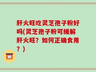 肝火旺吃灵芝孢子粉好吗(灵芝孢子粉可缓解肝火旺？如何正确食用？)
