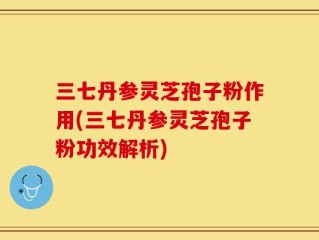 三七丹参灵芝孢子粉作用(三七丹参灵芝孢子粉功效解析)