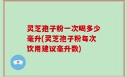 灵芝孢子粉一次喝多少毫升(灵芝孢子粉每次饮用建议毫升数)