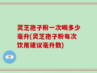灵芝孢子粉一次喝多少毫升(灵芝孢子粉每次饮用建议毫升数)