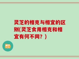 灵芝的相克与相宜的区别(灵芝食用相克和相宜有何不同？)