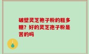 破壁灵芝袍子粉的粗多糖？好的灵芝孢子粉是苦的吗