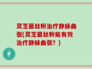 灵芝菌丝粉治疗静脉曲张(灵芝菌丝粉能有效治疗静脉曲张？)
