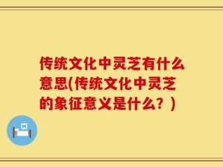 传统文化中灵芝有什么意思(传统文化中灵芝的象征意义是什么？)