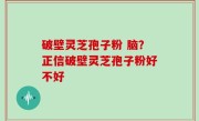 破壁灵芝孢子粉 脑？正信破壁灵芝孢子粉好不好